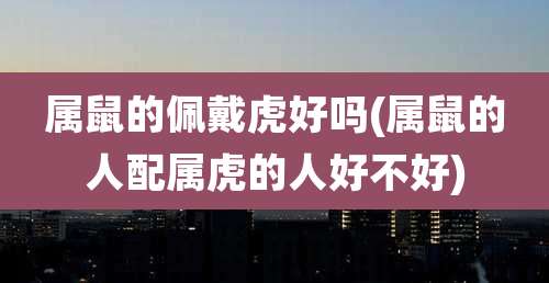 属鼠的佩戴虎好吗(属鼠的人配属虎的人好不好)