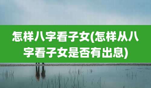 怎样八字看子女(怎样从八字看子女是否有出息)