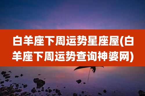 白羊座下周运势星座屋(白羊座下周运势查询神婆网)