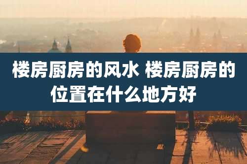 楼房厨房的风水 楼房厨房的位置在什么地方好