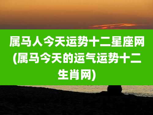 属马人今天运势十二星座网(属马今天的运气运势十二生肖网)