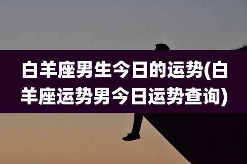 白羊座男生今日的运势(白羊座运势男今日运势查询)
