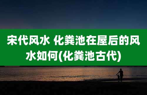 宋代风水 化粪池在屋后的风水如何(化粪池古代)