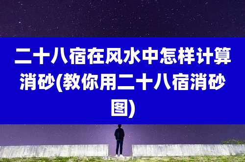 二十八宿在风水中怎样计算消砂(教你用二十八宿消砂图)