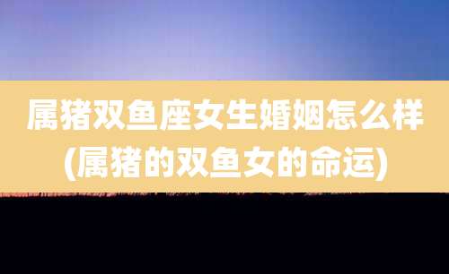 属猪双鱼座女生婚姻怎么样(属猪的双鱼女的命运)