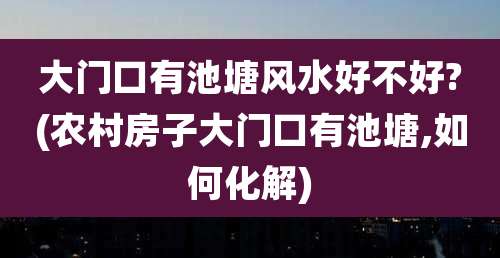 大门口有池塘风水好不好?(农村房子大门口有池塘,如何化解)