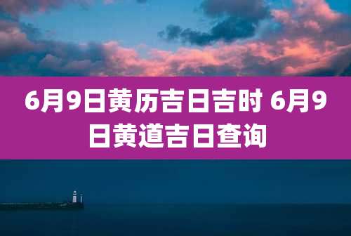 6月9日黄历吉日吉时 6月9日黄道吉日查询