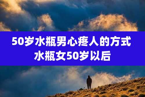 50岁水瓶男心疼人的方式 水瓶女50岁以后
