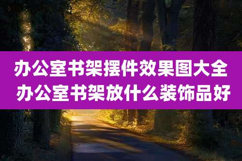 办公室书架摆件效果图大全 办公室书架放什么装饰品好