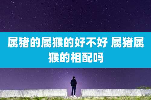 属猪的属猴的好不好 属猪属猴的相配吗