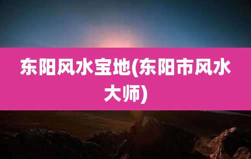 东阳风水宝地(东阳市风水大师)