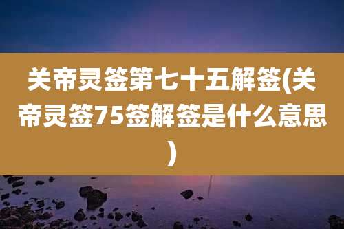 关帝灵签第七十五解签(关帝灵签75签解签是什么意思)
