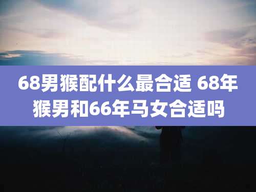 68男猴配什么最合适 68年猴男和66年马女合适吗