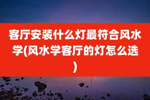 客厅安装什么灯最符合风水学(风水学客厅的灯怎么选)