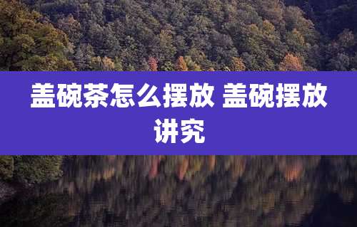 盖碗茶怎么摆放 盖碗摆放讲究