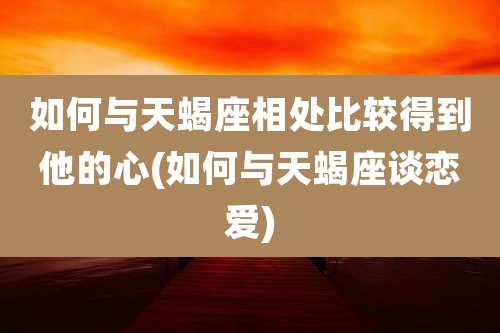 如何与天蝎座相处比较得到他的心(如何与天蝎座谈恋爱)
