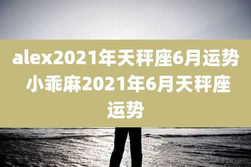 alex2021年天秤座6月运势 小乖麻2021年6月天秤座运势