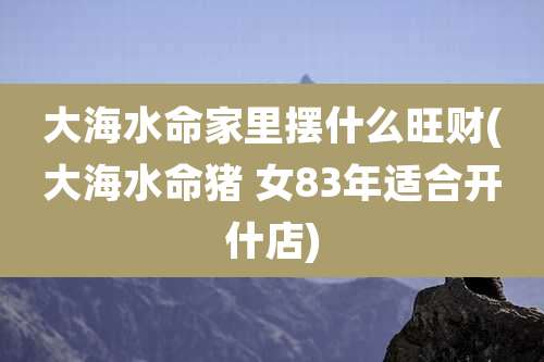 大海水命家里摆什么旺财(大海水命猪 女83年适合开什店)