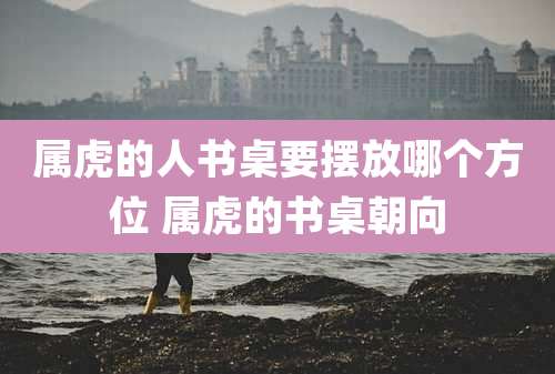 属虎的人书桌要摆放哪个方位 属虎的书桌朝向