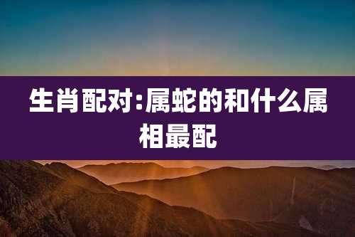 生肖配对:属蛇的和什么属相最配