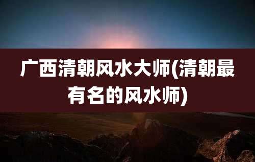 广西清朝风水大师(清朝最有名的风水师)