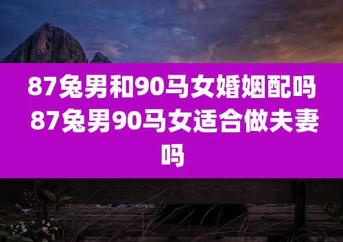 87兔男和90马女婚姻配吗 87兔男90马女适合做夫妻吗