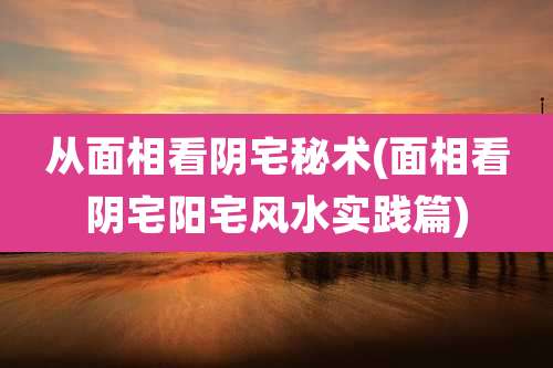从面相看阴宅秘术(面相看阴宅阳宅风水实践篇)