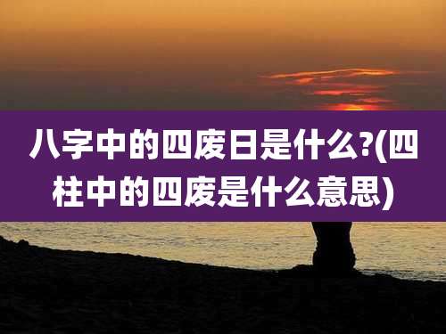 八字中的四废日是什么?(四柱中的四废是什么意思)