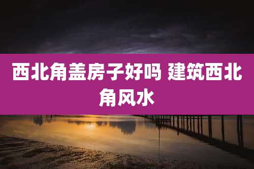 西北角盖房子好吗 建筑西北角风水