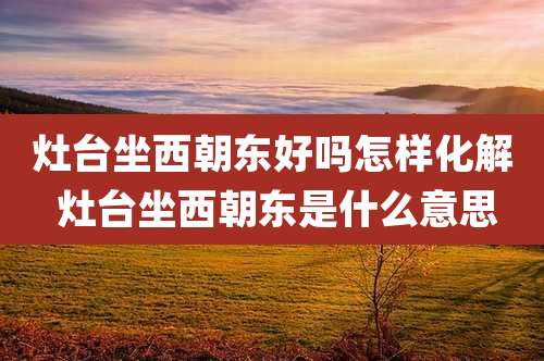 灶台坐西朝东好吗怎样化解 灶台坐西朝东是什么意思