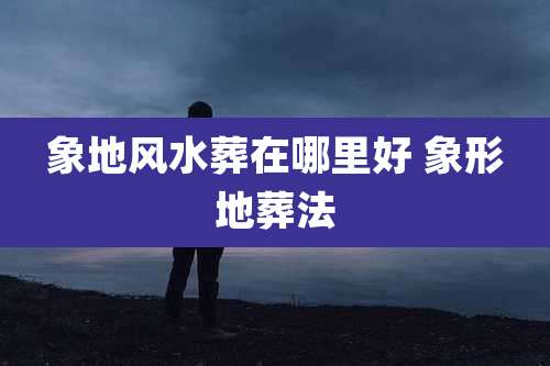 象地风水葬在哪里好 象形地葬法