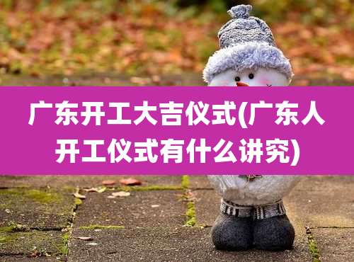 广东开工大吉仪式(广东人开工仪式有什么讲究)