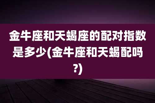 金牛座和天蝎座的配对指数是多少(金牛座和天蝎配吗?)