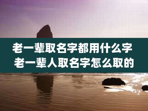 老一辈取名字都用什么字 老一辈人取名字怎么取的