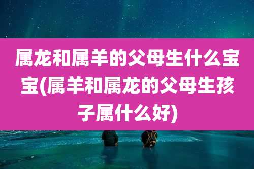 属龙和属羊的父母生什么宝宝(属羊和属龙的父母生孩子属什么好)