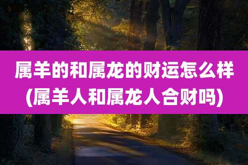 属羊的和属龙的财运怎么样(属羊人和属龙人合财吗)