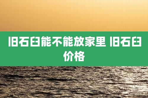 旧石臼能不能放家里 旧石臼价格