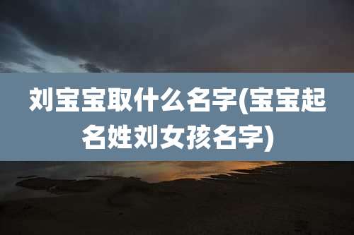 刘宝宝取什么名字(宝宝起名姓刘女孩名字)