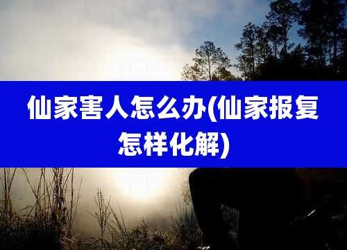 仙家害人怎么办(仙家报复怎样化解)