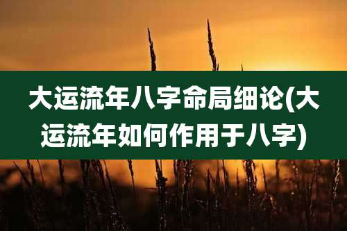 大运流年八字命局细论(大运流年如何作用于八字)