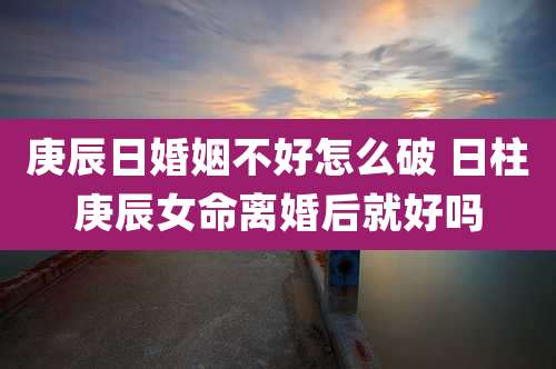 庚辰日婚姻不好怎么破 日柱庚辰女命离婚后就好吗