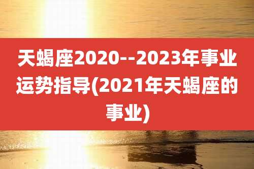 天蝎座2020--2023年事业运势指导(2021年天蝎座的事业)