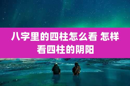 八字里的四柱怎么看 怎样看四柱的阴阳
