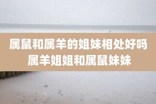 属鼠和属羊的姐妹相处好吗 属羊姐姐和属鼠妹妹