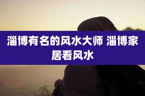 淄博有名的风水大师 淄博家居看风水