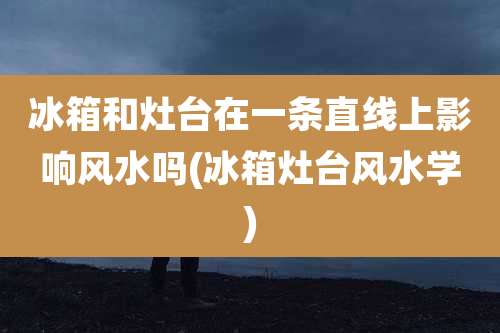 冰箱和灶台在一条直线上影响风水吗(冰箱灶台风水学)
