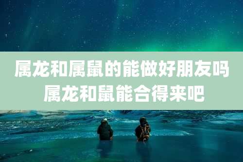 属龙和属鼠的能做好朋友吗 属龙和鼠能合得来吧