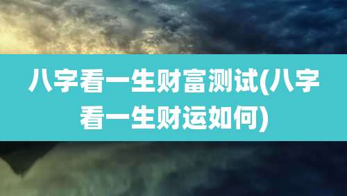 八字看一生财富测试(八字看一生财运如何)