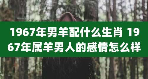 1967年男羊配什么生肖 1967年属羊男人的感情怎么样