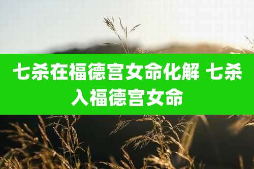 七杀在福德宫女命化解 七杀入福德宫女命